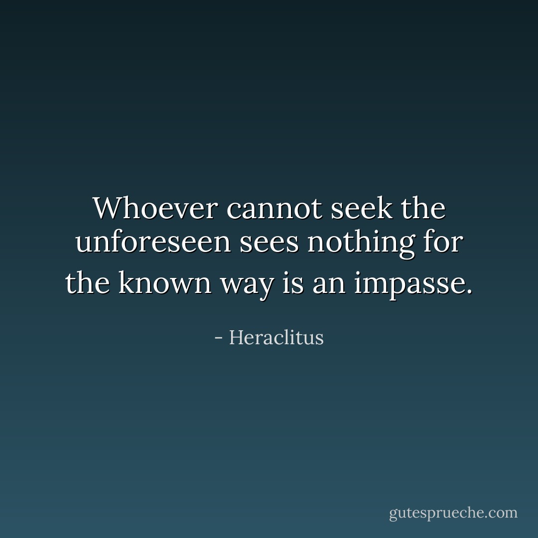Whoever cannot seek the unforeseen sees nothing for the known way is an impasse. - Heraclitus