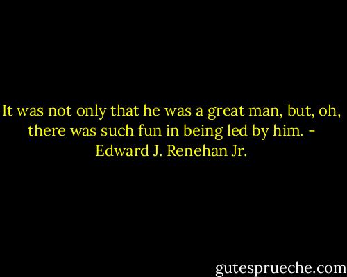 It was not only that he was a great man, but, oh, there was such fun in being led by him. - Edward J. Renehan Jr.