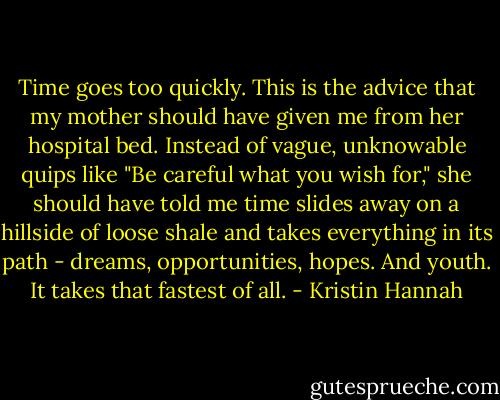Time goes too quickly. This is the advice that my mother should have given me from her hospital bed. Instead of vague, unknowable quips like "Be careful what you wish for," she should have told me time slides away on a hillside of loose shale and takes everything in its path - dreams, opportunities, hopes. And youth. It takes that fastest of all. - Kristin Hannah