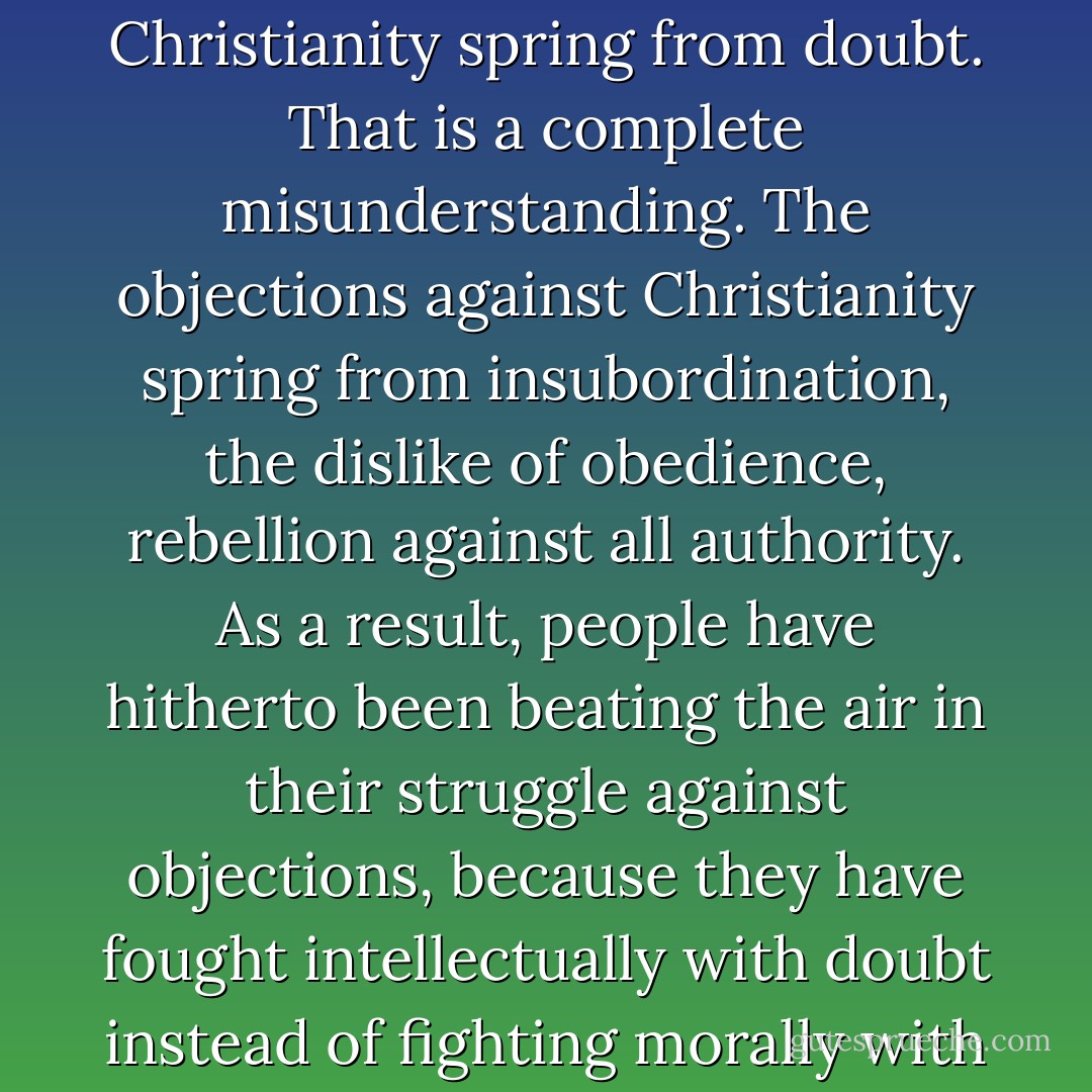 People try to persuade us that the objections against Christianity spring from doubt. That is a complete misunderstanding. The objections against Christianity spring from insubordination, the dislike of obedience, rebellion against all authority. As a result, people have hitherto been beating the air in their struggle against objections, because they have fought intellectually with doubt instead of fighting morally with rebellion. - Søren Kierkegaard