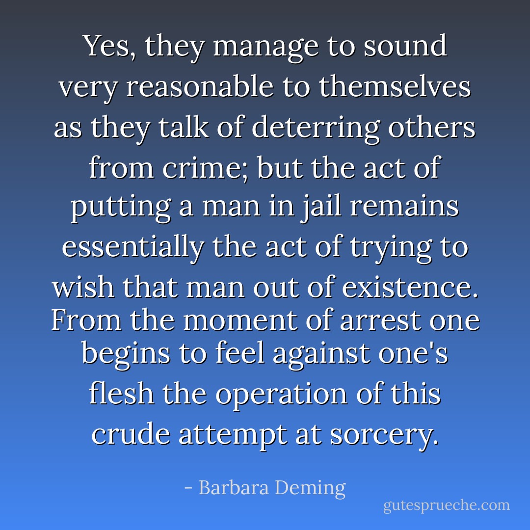Yes, they manage to sound very reasonable to themselves as they talk of deterring others from crime; but the act of putting a man in jail remains essentially the act of trying to wish that man out of existence. From the moment of arrest one begins to feel against one's flesh the operation of this crude attempt at sorcery. - Barbara Deming