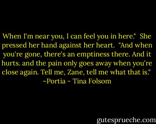 When I'm near you, I can feel you in here."<br /><br />She pressed her hand against her heart.<br /><br />"And when you're gone, there's an emptiness there. And it hurts. and the pain only goes away when you're close again. Tell me, Zane, tell me what that is."<br /><br />~Portia - Tina Folsom