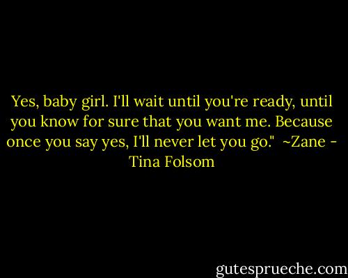 Yes, baby girl. I'll wait until you're ready, until you know for sure that you want me. Because once you say yes, I'll never let you go."<br /><br />~Zane - Tina Folsom