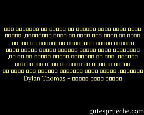 أعلم أننا لسنا قديسون أو عذارى أو مخابيل؛ نحن ندري كل شهوة وكل نكتة من نكات المراحيض, ونعرف أكثرية الناس الوسخين؛ بإمكاننا أن نستقل الحافلات ونعد الفكة ونَعبر الطرق وننطق بجمل حقيقية. بيد أن براءتنا عميقة عمقاً لا حد له, وسرنا المشين هو أننا لا نفقه شيئاً على الإطلاق, أمَّا سرنا الباطني المروع فهو أننا لا نكترث لهذا الجهل - Dylan Thomas