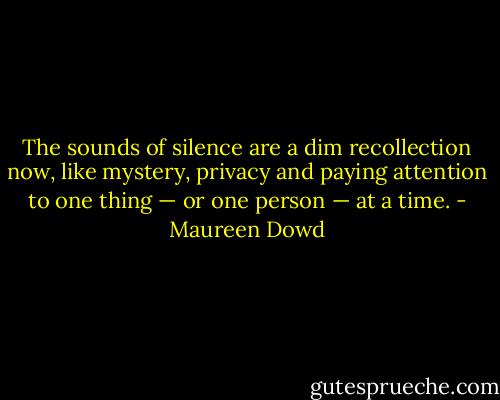 The sounds of silence are a dim recollection now, like mystery, privacy and paying attention to one thing — or one person — at a time. - Maureen Dowd