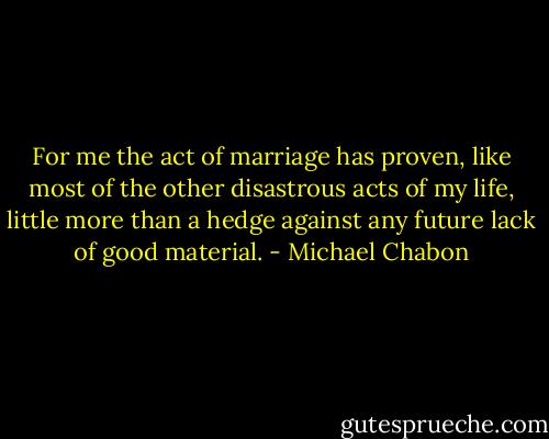 For me the act of marriage has proven, like most of the other disastrous acts of my life, little more than a hedge against any future lack of good material. - Michael Chabon