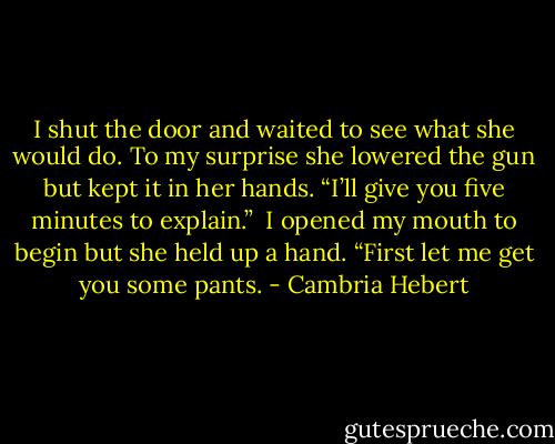 I shut the door and waited to see what she would do. To my surprise she lowered the gun but kept it in her hands. “I’ll give you five minutes to explain.”<br /><br />I opened my mouth to begin but she held up a hand. “First let me get you some pants. - Cambria Hebert