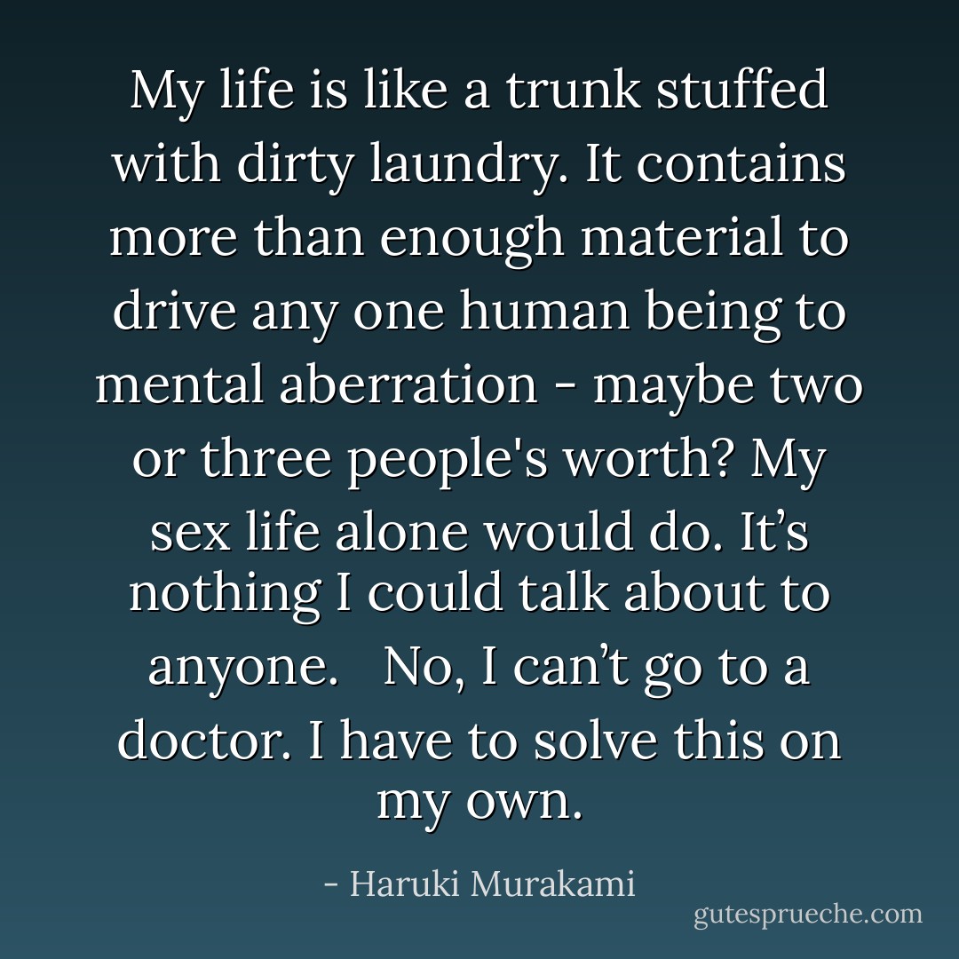 My life is like a trunk stuffed with dirty laundry. It contains more than enough material to drive any one human being to mental aberration - maybe two or three people's worth? My sex life alone would do. It’s nothing I could talk about to anyone. <br /><br />No, I can’t go to a doctor. I have to solve this on my own. - Haruki Murakami