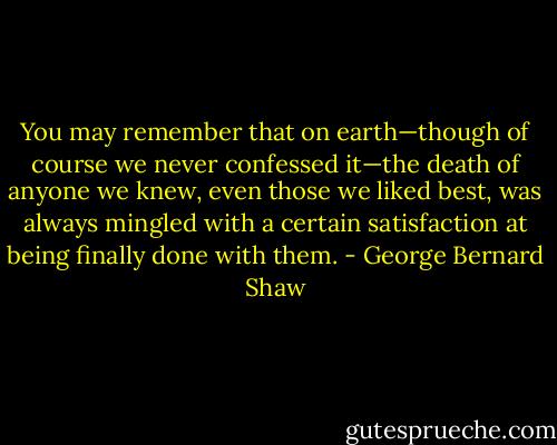 You may remember that on earth—though of course we never confessed it—the death of anyone we knew, even those we liked best, was always mingled with a certain satisfaction at being finally done with them. - George Bernard Shaw