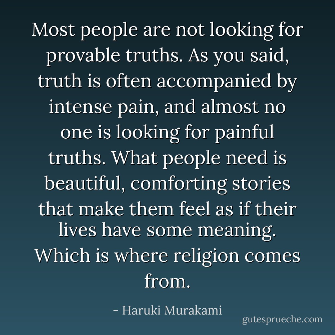 Most people are not looking for provable truths. As you said, truth is often accompanied by intense pain, and almost no one is looking for painful truths. What people need is beautiful, comforting stories that make them feel as if their lives have some meaning. Which is where religion comes from. - Haruki Murakami