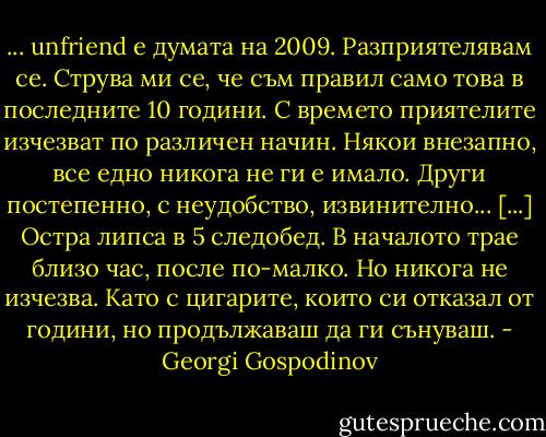 ... unfriend е думата на 2009. Разприятелявам се. Струва ми се, че съм правил само това в последните 10 години. С времето приятелите изчезват по различен начин. Някои внезапно, все едно никога не ги е имало. Други постепенно, с неудобство, извинително... [...] Остра липса в 5 следобед. В началото трае близо час, после по-малко. Но никога не изчезва. Като с цигарите, които си отказал от години, но продължаваш да ги сънуваш. - Georgi Gospodinov