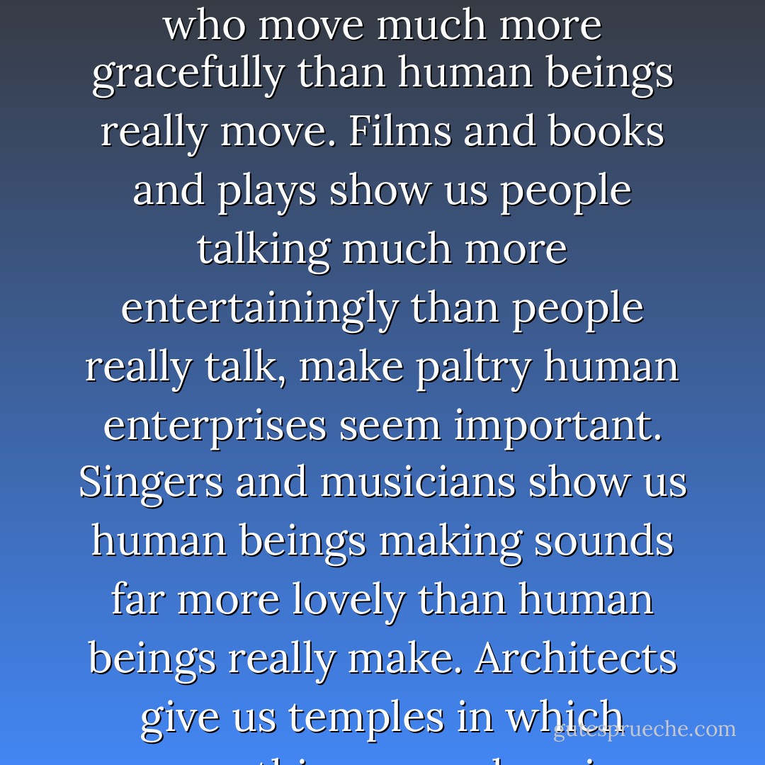 Artists use frauds to make human beings seem more wonderful than they really are. Dancers show us human beings who move much more gracefully than human beings really move. Films and books and plays show us people talking much more entertainingly than people really talk, make paltry human enterprises seem important. Singers and musicians show us human beings making sounds far more lovely than human beings really make. Architects give us temples in which something marvelous is obviously going on. Actually, practically nothing is going on. - Kurt Vonnegut Jr.