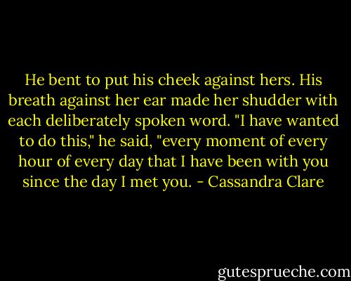 He bent to put his cheek against hers. His breath against her ear made her shudder with each deliberately spoken word. "I have wanted to do this," he said, "every moment of every hour of every day that I have been with you since the day I met you. - Cassandra Clare
