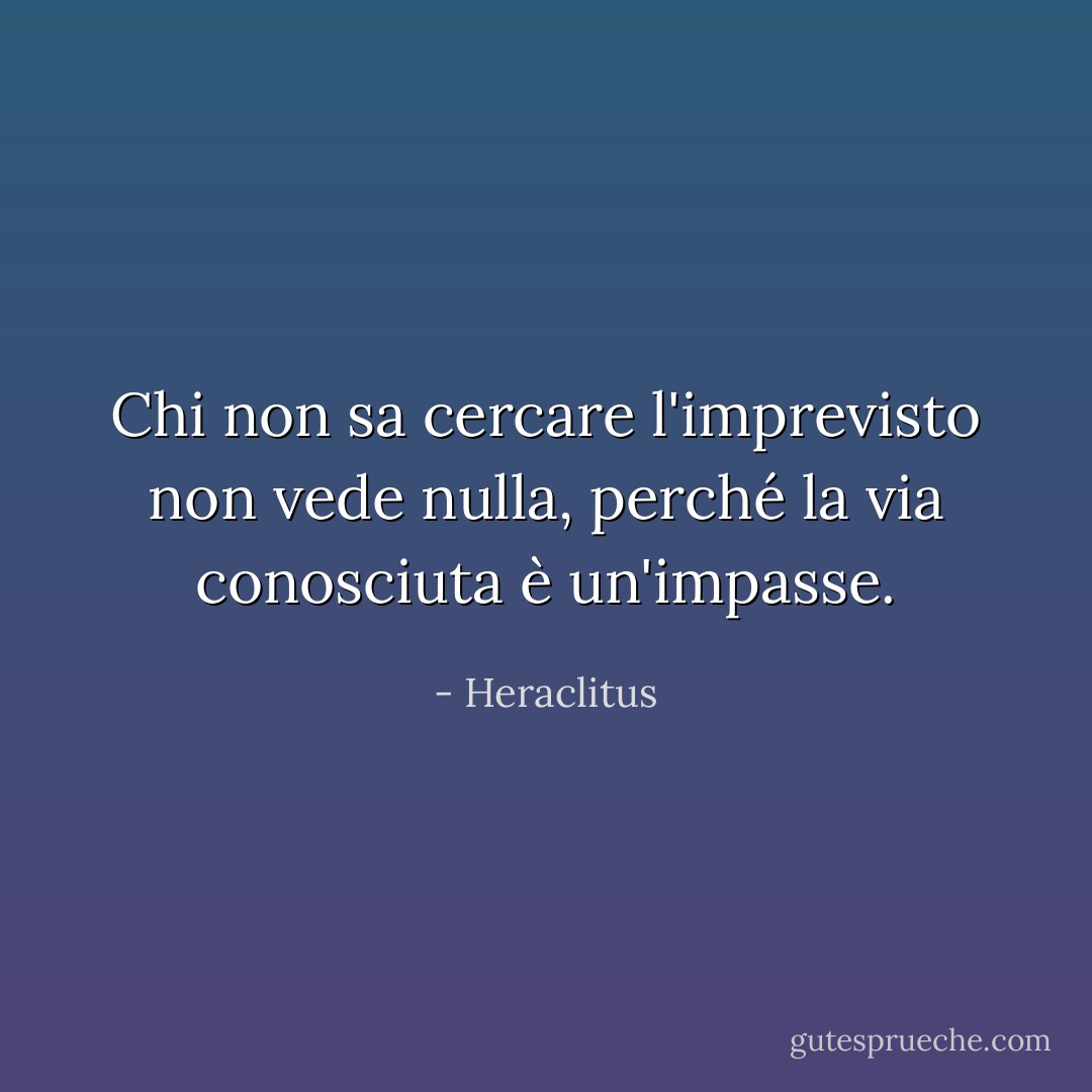 Chi non sa cercare l'imprevisto non vede nulla, perché la via conosciuta è un'impasse. - Heraclitus