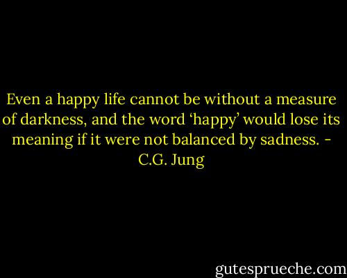 Even a happy life cannot be without a measure of darkness, and the word ‘happy’ would lose its meaning if it were not balanced by sadness. - C.G. Jung