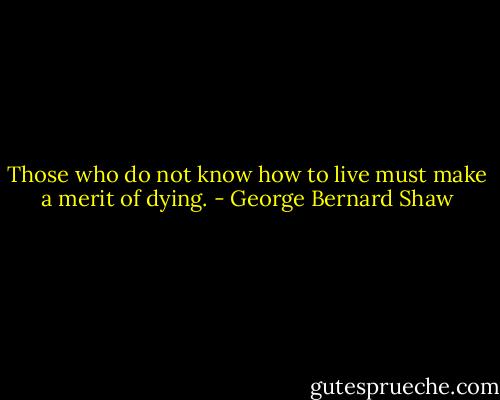 Those who do not know how to live must make a merit of dying. - George Bernard Shaw