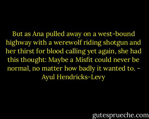 But as Ana pulled away on a west-bound highway with a werewolf riding shotgun and her thirst for blood calling yet again, she had this thought: Maybe a Misfit could never be normal, no matter how badly it wanted to. - Ayul Hendricks-Levy