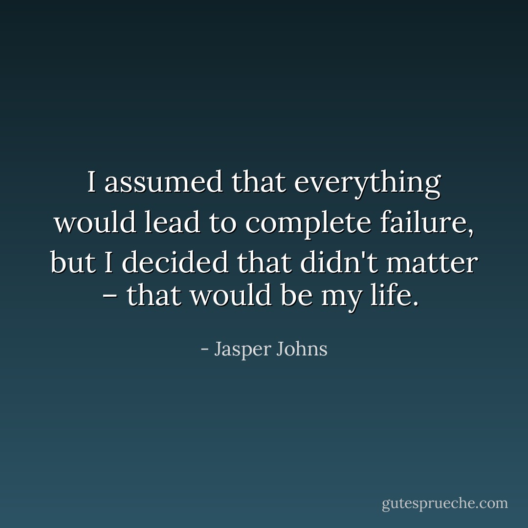 I assumed that everything would lead to complete failure, but I decided that didn't matter – that would be my life.  - Jasper Johns