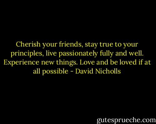 Cherish your friends, stay true to your principles, live passionately fully and well. Experience new things. Love and be loved if at all possible - David Nicholls