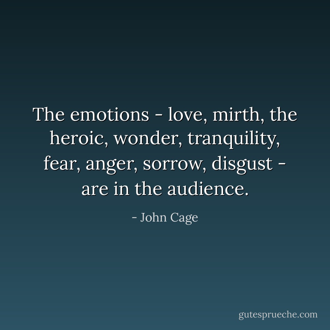 The emotions - love, mirth, the heroic, wonder, tranquility, fear, anger, sorrow, disgust - are in the audience. - John Cage