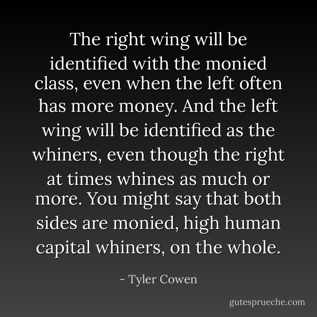 The right wing will be identified with the monied class, even when the left often has more money. And the left wing will be identified as the whiners, even though the right at times whines as much or more. You might say that both sides are monied, high human capital whiners, on the whole. - Tyler Cowen