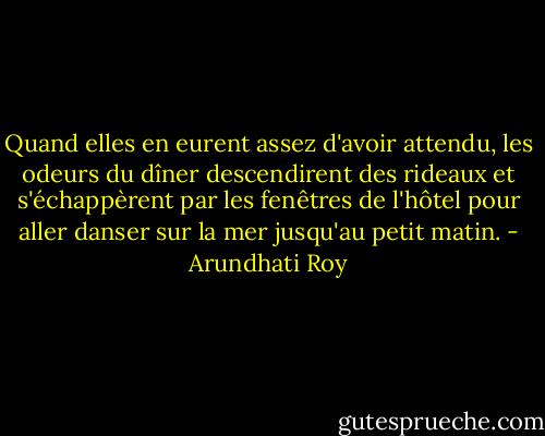 Quand elles en eurent assez d'avoir attendu, les odeurs du dîner descendirent des rideaux et s'échappèrent par les fenêtres de l'hôtel pour aller danser sur la mer jusqu'au petit matin. - Arundhati Roy