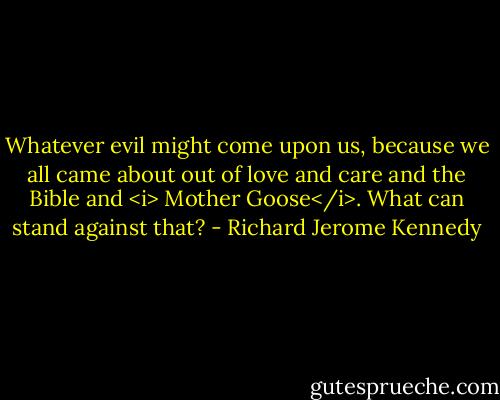 Whatever evil might come upon us, because we all came about out of love and care and the Bible and <i> Mother Goose</i>. What can stand against that? - Richard Jerome Kennedy