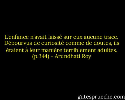 L'enfance n'avait laissé sur eux aucune trace. Dépourvus de curiosité comme de doutes, ils étaient à leur manière terriblement adultes. (p.344) - Arundhati Roy