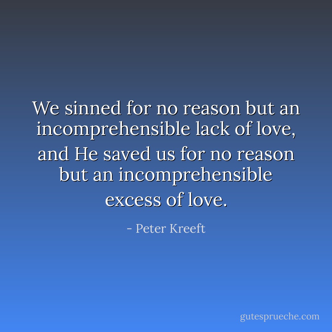 We sinned for no reason but an incomprehensible lack of love, and He saved us for no reason but an incomprehensible excess of love. - Peter Kreeft