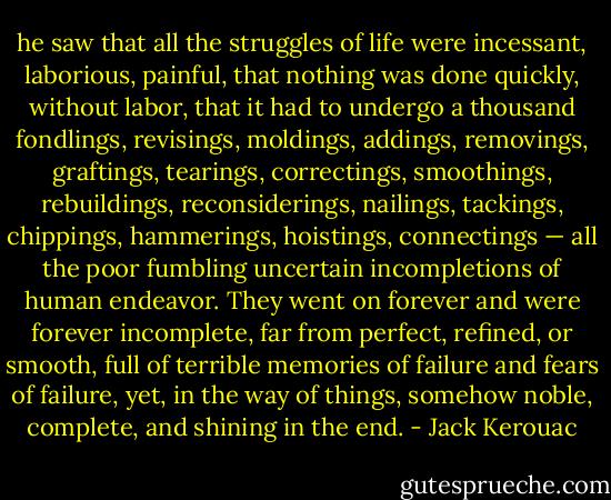 he saw that all the struggles of life were incessant, laborious, painful, that nothing was done quickly, without labor, that it had to undergo a thousand fondlings, revisings, moldings, addings, removings, graftings, tearings, correctings, smoothings, rebuildings, reconsiderings, nailings, tackings, chippings, hammerings, hoistings, connectings — all the poor fumbling uncertain incompletions of human endeavor. They went on forever and were forever incomplete, far from perfect, refined, or smooth, full of terrible memories of failure and fears of failure, yet, in the way of things, somehow noble, complete, and shining in the end. - Jack Kerouac