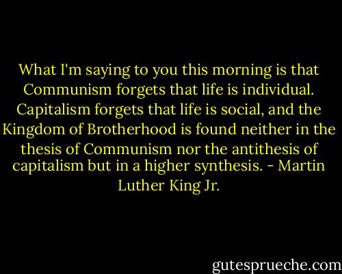 What I'm saying to you this morning is that Communism forgets that life is individual. Capitalism forgets that life is social, and the Kingdom of Brotherhood is found neither in the thesis of Communism nor the antithesis of capitalism but in a higher synthesis. - Martin Luther King Jr.