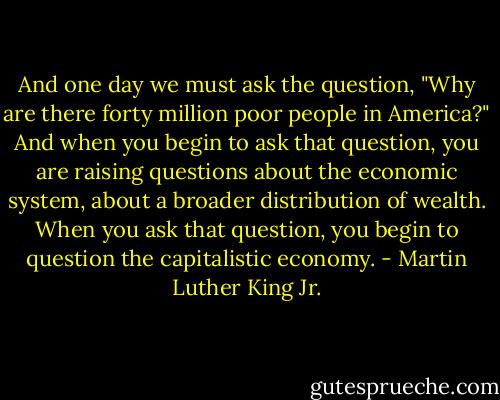 And one day we must ask the question, "Why are there forty million poor people in America?" And when you begin to ask that question, you are raising questions about the economic system, about a broader distribution of wealth. When you ask that question, you begin to question the capitalistic economy. - Martin Luther King Jr.