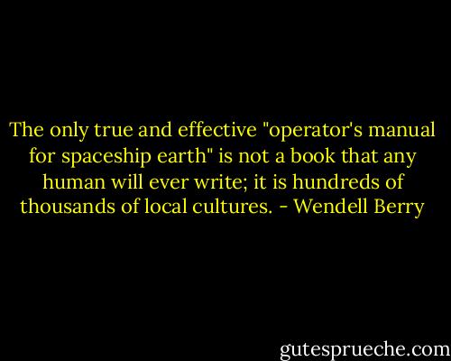 The only true and effective "operator's manual for spaceship earth" is not a book that any human will ever write; it is hundreds of thousands of local cultures. - Wendell Berry