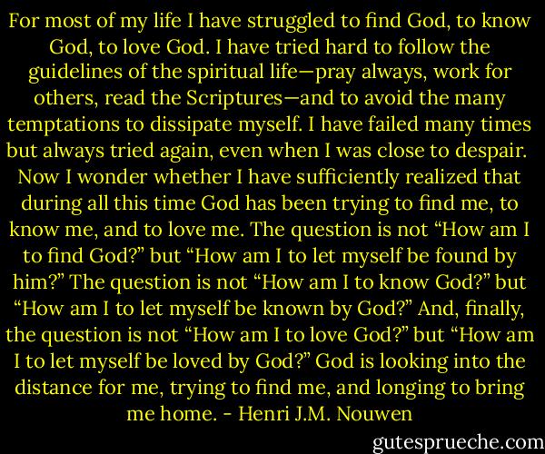 For most of my life I have struggled to find God, to know God, to love God. I have tried hard to follow the guidelines of the spiritual life—pray always, work for others, read the Scriptures—and to avoid the many temptations to dissipate myself. I have failed many times but always tried again, even when I was close to despair.<br /><br />Now I wonder whether I have sufficiently realized that during all this time God has been trying to find me, to know me, and to love me. The question is not “How am I to find God?” but “How am I to let myself be found by him?” The question is not “How am I to know God?” but “How am I to let myself be known by God?” And, finally, the question is not “How am I to love God?” but “How am I to let myself be loved by God?” God is looking into the distance for me, trying to find me, and longing to bring me home. - Henri J.M. Nouwen