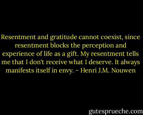 Resentment and gratitude cannot coexist, since resentment blocks the perception and experience of life as a gift. My resentment tells me that I don't receive what I deserve. It always manifests itself in envy. - Henri J.M. Nouwen
