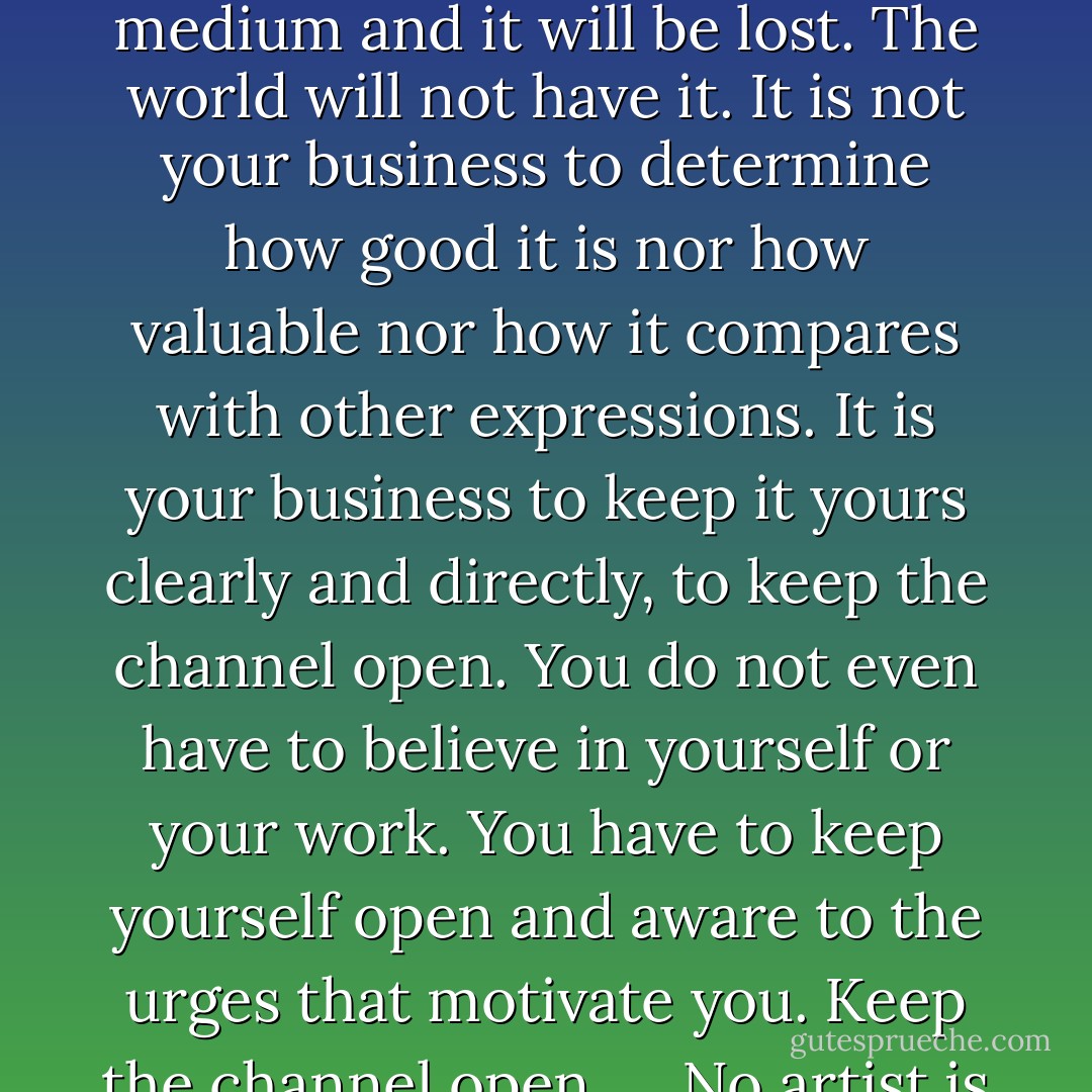 There is a vitality, a life force, an energy, a quickening that is translated through you into action, and because there is only one of you in all of time, this expression is unique. And if you block it, it will never exist through any other medium and it will be lost. The world will not have it. It is not your business to determine how good it is nor how valuable nor how it compares with other expressions. It is your business to keep it yours clearly and directly, to keep the channel open. You do not even have to believe in yourself or your work. You have to keep yourself open and aware to the urges that motivate you. Keep the channel open. ... No artist is pleased. [There is] no satisfaction whatever at any time. There is only a queer divine dissatisfaction, a blessed unrest that keeps us marching and makes us more alive than the others - Martha Graham