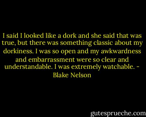 I said I looked like a dork and she said that was true, but there was something classic about my dorkiness. I was so open and my awkwardness and embarrassment were so clear and understandable. I was extremely watchable. - Blake Nelson