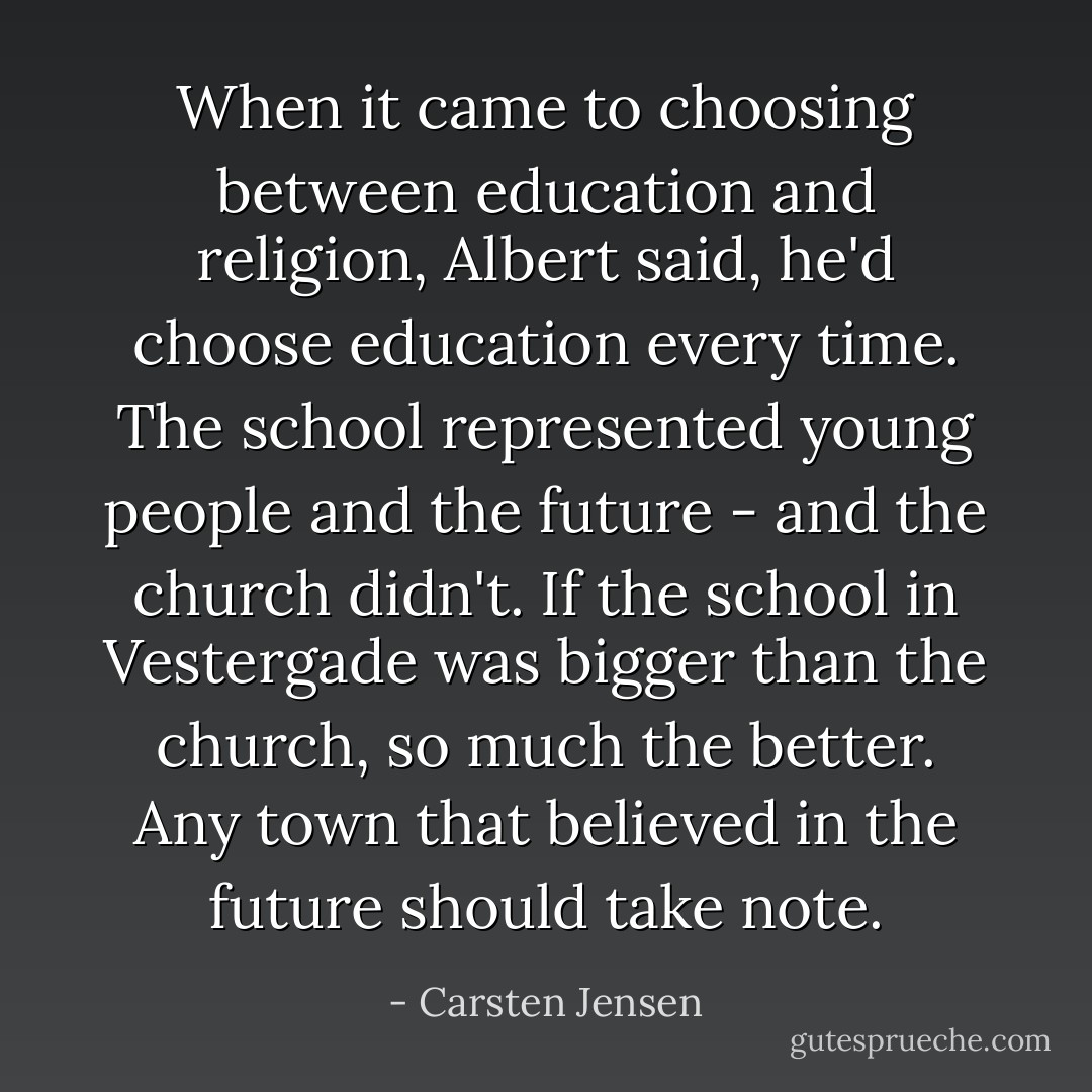 When it came to choosing between education and religion, Albert said, he'd choose education every time. The school represented young people and the future - and the church didn't. If the school in Vestergade was bigger than the church, so much the better. Any town that believed in the future should take note. - Carsten Jensen