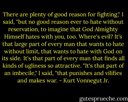 There are plenty of good reason for fighting," I said, "but no good reason ever to hate without reservation, to imagine that God Almighty Himself hates with you, too. Where's evil? It's that large part of every man that wants to hate without limit, that wants to hate with God on its side. It's that part of every man that finds all kinds of ugliness so attractive. "It's that part of an imbecile," I said, "that punishes and vilifies and makes war. - Kurt Vonnegut Jr.