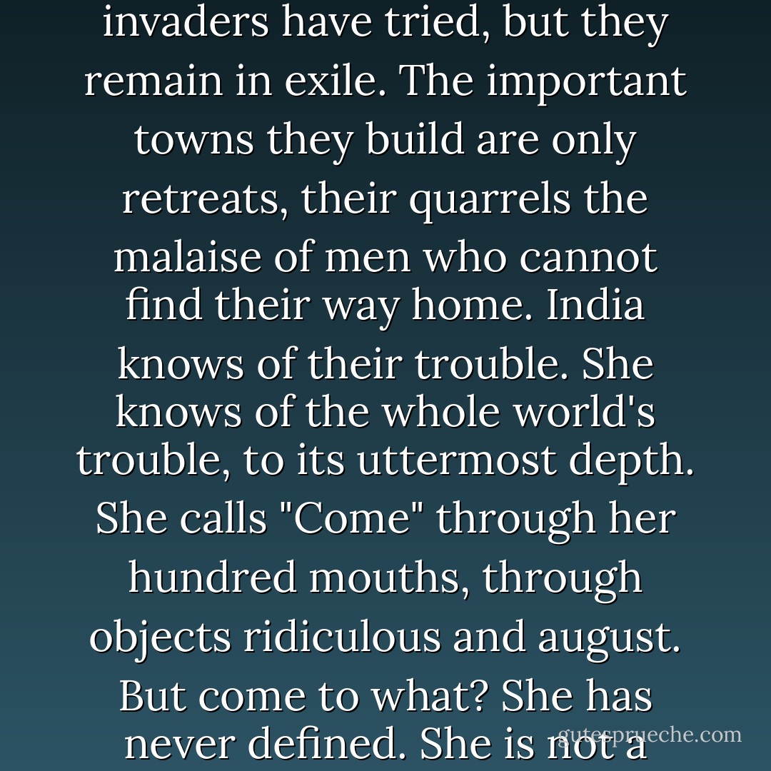 How can the mind take hold of such a country? Generations of invaders have tried, but they remain in exile. The important towns they build are only retreats, their quarrels the malaise of men who cannot find their way home. India knows of their trouble. She knows of the whole world's trouble, to its uttermost depth. She calls "Come" through her hundred mouths, through objects ridiculous and august. But come to what? She has never defined. She is not a promise, only an appeal. - E.M. Forster