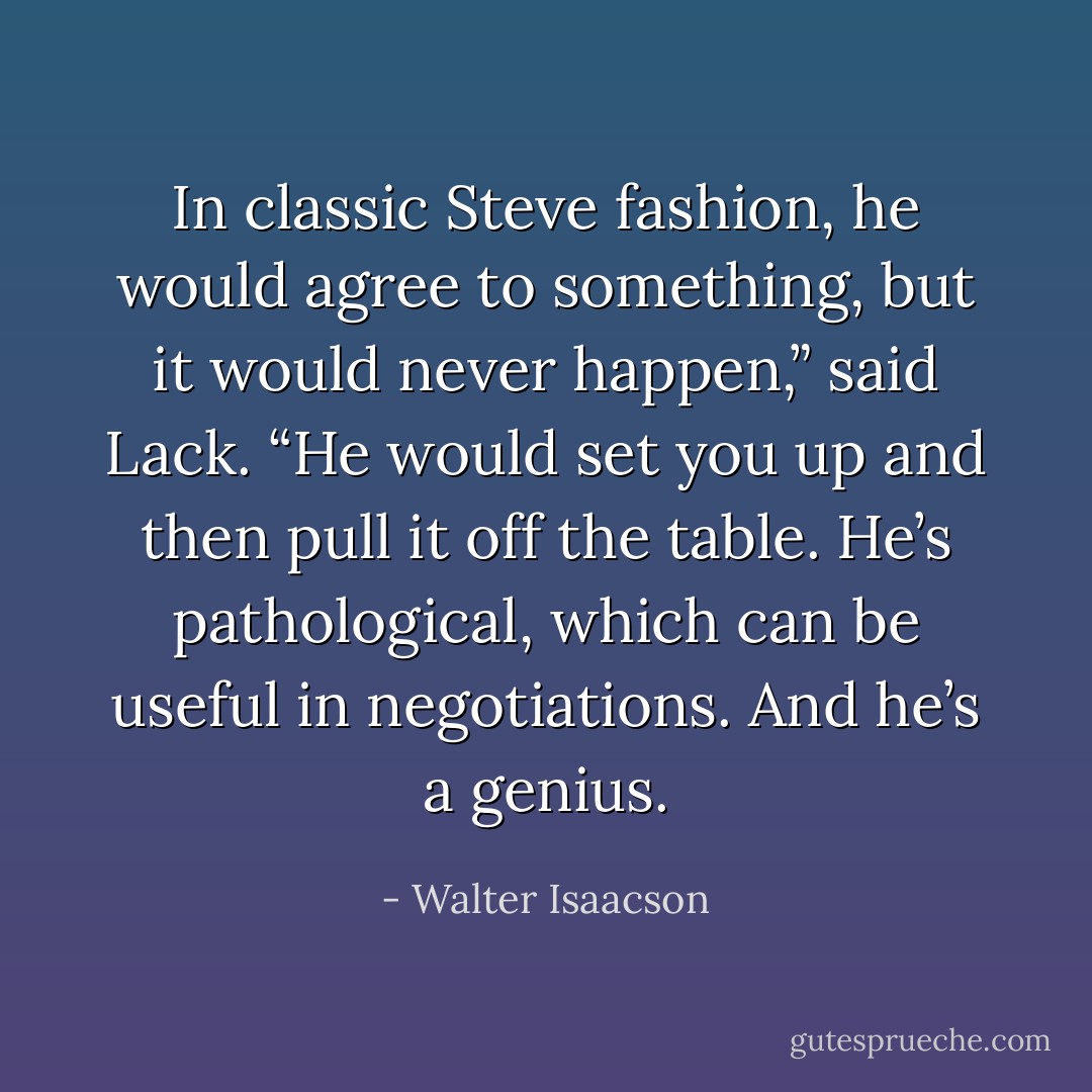 In classic Steve fashion, he would agree to something, but it would never happen,” said Lack. “He would set you up and then pull it off the table. He’s pathological, which can be useful in negotiations. And he’s a genius. - Walter Isaacson