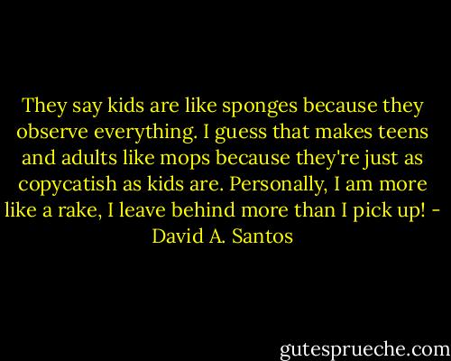 They say kids are like sponges because they observe everything. I guess that makes teens and adults like mops because they're just as copycatish as kids are. Personally, I am more like a rake, I leave behind more than I pick up! - David A. Santos