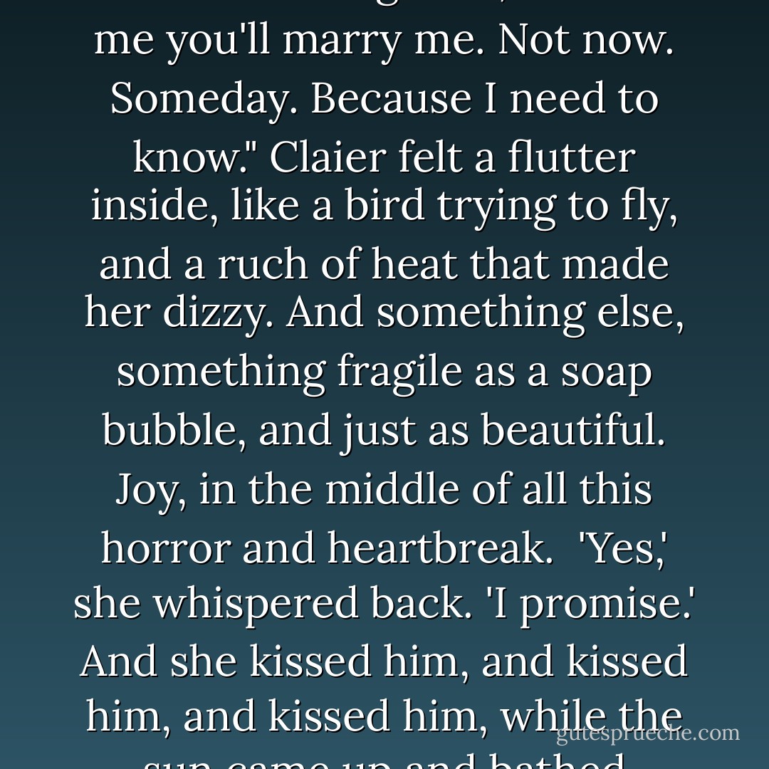 He swallowed and shifted his weight a little uneasily, and then said, very quietly, his lips almost touching hers, 'Promise me you'll marry me. Not now. Someday. Because I need to know."<br />Claier felt a flutter inside, like a bird trying to fly, and a ruch of heat that made her dizzy. And something else, something fragile as a soap bubble, and just as beautiful. Joy, in the middle of all this horror and heartbreak. <br />'Yes,' she whispered back. 'I promise.'<br />And she kissed him, and kissed him, and kissed him, while the sun came up and bathed Morganville in one last, shining day. - Rachel Caine