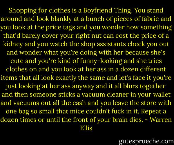 Shopping for clothes is a Boyfriend Thing. You stand around and look blankly at a bunch of pieces of fabric and you look at the price tags and you wonder how something that'd barely cover your right nut can cost the price of a kidney and you watch the shop assistants check you out and wonder what you're doing with her because she's cute and you're kind of funny-looking and she tries clothes on and you look at her ass in a dozen different items that all look exactly the same and let's face it you're just looking at her ass anyway and it all blurs together and then someone sticks a vacuum cleaner in your wallet and vacuums out all the cash and you leave the store with one bag so small that mice couldn't fuck in it. Repeat a dozen times or until the front of your brain dies. - Warren Ellis
