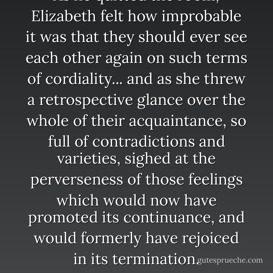 As he quitted the room, Elizabeth felt how improbable it was that they should ever see each other again on such terms of cordiality... and as she threw a retrospective glance over the whole of their acquaintance, so full of contradictions and varieties, sighed at the perverseness of those feelings which would now have promoted its continuance, and would formerly have rejoiced in its termination. - Jane Austen