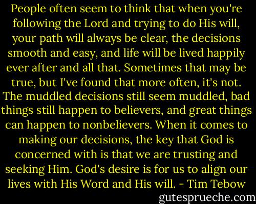 People often seem to think that when you're following the Lord and trying to do His will, your path will always be clear, the decisions smooth and easy, and life will be lived happily ever after and all that. Sometimes that may be true, but I've found that more often, it's not. The muddled decisions still seem muddled, bad things still happen to believers, and great things can happen to nonbelievers. When it comes to making our decisions, the key that God is concerned with is that we are trusting and seeking Him. God's desire is for us to align our lives with His Word and His will. - Tim Tebow
