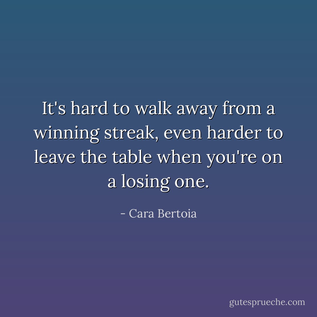 It's hard to walk away from a winning streak, even harder to leave the table when you're on a losing one. - Cara Bertoia