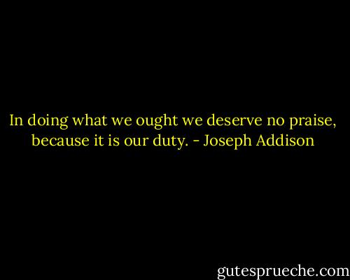 In doing what we ought we deserve no praise, because it is our duty. - Joseph Addison