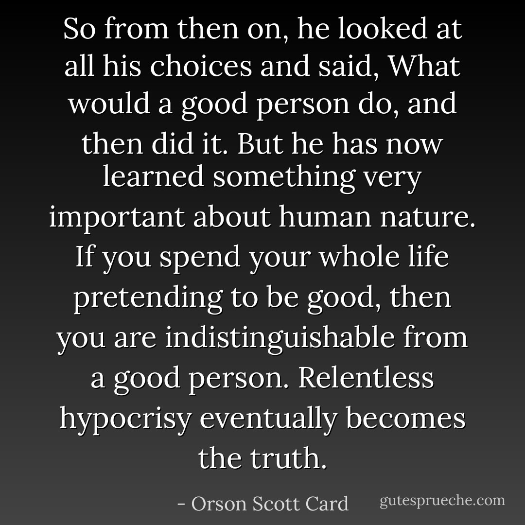 So from then on, he looked at all his choices and said, What would a good person do, and then did it. But he has now learned something very important about human nature. If you spend your whole life pretending to be good, then you are indistinguishable from a good person. Relentless hypocrisy eventually becomes the truth. - Orson Scott Card