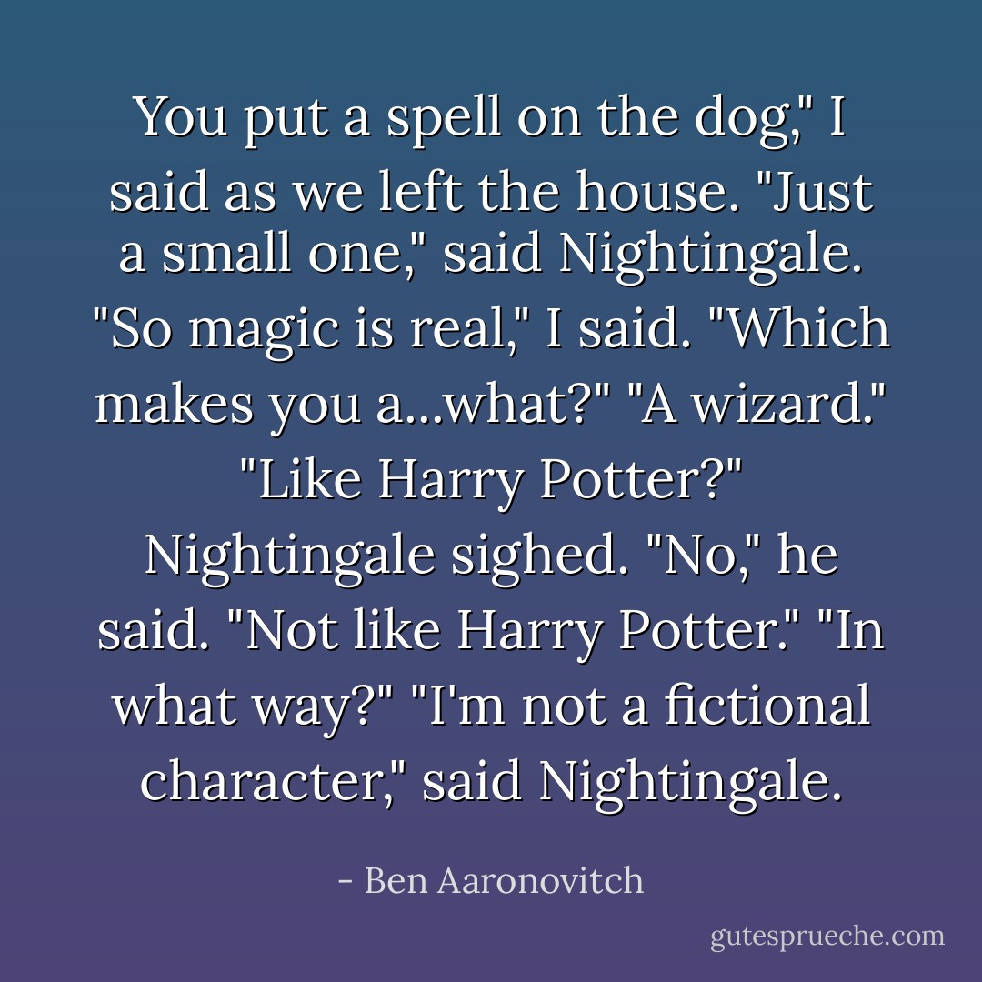You put a spell on the dog," I said as we left the house.<br />"Just a small one," said Nightingale.<br />"So magic is real," I said. "Which makes you a...what?"<br />"A wizard."<br />"Like Harry Potter?"<br />Nightingale sighed. "No," he said. "Not like Harry Potter."<br />"In what way?"<br />"I'm not a fictional character," said Nightingale. - Ben Aaronovitch